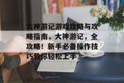 大神游记游戏攻略与攻略指南,大神游记,全攻略!新手必备操作技巧教你轻松上手 大神游记游戏攻略与攻略指南,大神游记,全攻略!新手必备操作技巧教你轻松上手