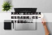 笑翻天!盘点近期搞笑娱乐热点新闻,欢乐一夏不容错过! 笑翻天!盘点近期搞笑娱乐热点新闻,欢乐一夏不容错过!