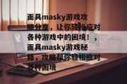 面具masky游戏攻略分享,让你轻松应对各种游戏中的困境!,面具masky游戏秘籍,攻略帮你轻松应对各种困境 面具masky游戏攻略分享,让你轻松应对各种游戏中的困境!,面具masky游戏秘籍,攻略帮你轻松应对各种困境