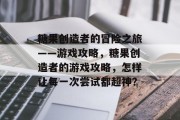 糖果创造者的冒险之旅——游戏攻略,糖果创造者的游戏攻略,怎样让每一次尝试都超神? 糖果创造者的冒险之旅——游戏攻略,糖果创造者的游戏攻略,怎样让每一次尝试都超神?