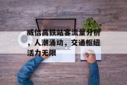 威信高铁站客流量分析,人潮涌动,交通枢纽活力无限 威信高铁站客流量分析,人潮涌动,交通枢纽活力无限