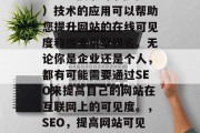 SEO(搜索引擎优化)技术的应用可以帮助您提升网站的在线可见度和搜索引擎排名。无论你是企业还是个人,都有可能需要通过SEO来提高自己的网站在互联网上的可见度。,SEO,提高网站可见度的关键工具 SEO(搜索引擎优化)技术的应用可以帮助您提升网站的在线可见度和搜索引擎排名。无论你是企业还是个人,都有可能需要通过SEO来提高自己的网站在互联网上的可见度。,SEO,提高网站可见度的关键工具