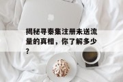 揭秘寻秦集注册未送流量的真相,你了解多少? 揭秘寻秦集注册未送流量的真相,你了解多少?