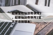 超萌冒险仙剑奇侠传2,超萌仙剑奇侠传2官方开启新版本! 超萌冒险仙剑奇侠传2,超萌仙剑奇侠传2官方开启新版本!