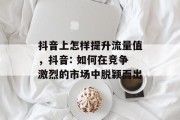 抖音上怎样提升流量值,抖音: 如何在竞争激烈的市场中脱颖而出 抖音上怎样提升流量值,抖音: 如何在竞争激烈的市场中脱颖而出