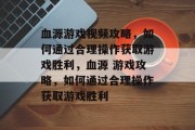 血源游戏视频攻略,如何通过合理操作获取游戏胜利,血源 游戏攻略,如何通过合理操作获取游戏胜利 血源游戏视频攻略,如何通过合理操作获取游戏胜利,血源 游戏攻略,如何通过合理操作获取游戏胜利