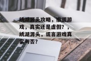 绣湖源头攻略，撒谎游戏，真实还是虚假？，绣湖源头，谎言游戏真实与否？