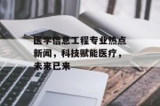 医学信息工程专业热点新闻,科技赋能医疗,未来已来 医学信息工程专业热点新闻,科技赋能医疗,未来已来