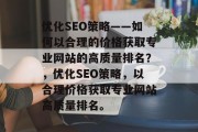 优化SEO策略——如何以合理的价格获取专业网站的高质量排名?,优化SEO策略,以合理价格获取专业网站高质量排名。 优化SEO策略——如何以合理的价格获取专业网站的高质量排名?,优化SEO策略,以合理价格获取专业网站高质量排名。