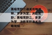 黑暗荒野二通关攻略视频,步步为营,决胜荒野,黑暗荒野二,步步为营,决胜荒野通关攻略视频 黑暗荒野二通关攻略视频,步步为营,决胜荒野,黑暗荒野二,步步为营,决胜荒野通关攻略视频