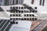 流量博士提升计划,如何在竞争激烈的市场中脱颖而出,流量策略,如何提升品牌知名度和销售额 流量博士提升计划,如何在竞争激烈的市场中脱颖而出,流量策略,如何提升品牌知名度和销售额