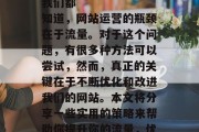 有效提升流量
我们都知道,网站运营的瓶颈在于流量。对于这个问题,有很多种方法可以尝试,然而,真正的关键在于不断优化和改进我们的网站。本文将分享一些实用的策略来帮助你提升你的流量,优化网站,提升流量