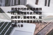 游戏中巧妙利用攻略技巧，如何提升战力和获胜概率，策略攻略，如何在游戏中提高战力与获胜几率