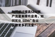 如何通过提高SEM账户流量来提升业务,如何优化 SEM广告以获取更多的流量? 如何通过提高SEM账户流量来提升业务,如何优化 SEM广告以获取更多的流量?