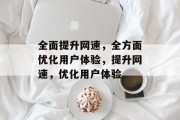 全面提升网速,全方面优化用户体验,提升网速,优化用户体验 全面提升网速,全方面优化用户体验,提升网速,优化用户体验