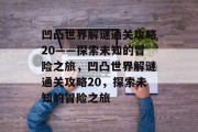 凹凸世界解谜通关攻略20——探索未知的冒险之旅,凹凸世界解谜通关攻略20,探索未知的冒险之旅 凹凸世界解谜通关攻略20——探索未知的冒险之旅,凹凸世界解谜通关攻略20,探索未知的冒险之旅