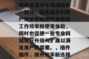 插件扩展网站已经成为网络生活中不可或缺的一部分。越来越多的用户开始依赖插件来提高工作效率和使用体验,同时也促使一些专业网站进行升级与扩展以满足用户的需要。,插件插件,提升效率新选择! 插件扩展网站已经成为网络生活中不可或缺的一部分。越来越多的用户开始依赖插件来提高工作效率和使用体验,同时也促使一些专业网站进行升级与扩展以满足用户的需要。,插件插件,提升效率新选择!