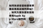 如何快速安装和使用苹果应用商店插件网站?,如何方便快捷安装和使用Apple App Store插件网站? 如何快速安装和使用苹果应用商店插件网站?,如何方便快捷安装和使用Apple App Store插件网站?