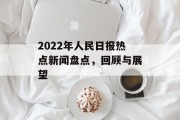 2022年人民日报热点新闻盘点,回顾与展望 2022年人民日报热点新闻盘点,回顾与展望