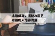 冰雕盛宴,揭秘冰雕艺术馆的火爆客流量 冰雕盛宴,揭秘冰雕艺术馆的火爆客流量