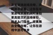 完美现场游戏攻略，攻略新手必看，让你在享受游戏乐趣的同时体验更高层次的游戏体验，新手入门指南，完美舞台全程攻略，让你在游戏中游刃有余