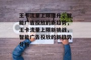 王卡流量上限提升，智能广告投放的新趋势，王卡流量上限新挑战，智能广告投放的新趋势分析