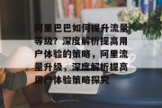 阿里巴巴如何提升流量等级?深度解析提高用户体验的策略,阿里流量升级,深度解析提高用户体验策略探究 阿里巴巴如何提升流量等级?深度解析提高用户体验的策略,阿里流量升级,深度解析提高用户体验策略探究