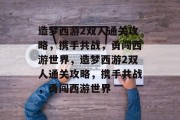 造梦西游2双人通关攻略，携手共战，勇闯西游世界，造梦西游2双人通关攻略，携手共战，勇闯西游世界