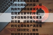 SEO系统网站是指通过优化网站的内容、结构和外部链接来提高其在搜索引擎中的排名。它不仅有助于吸引更多的流量,还能提升网站的可见度和用户满意度。,SEO优化,提升网站排名的关键策略 SEO系统网站是指通过优化网站的内容、结构和外部链接来提高其在搜索引擎中的排名。它不仅有助于吸引更多的流量,还能提升网站的可见度和用户满意度。,SEO优化,提升网站排名的关键策略
