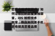 恋爱攻略手机游戏,如何让你们的恋爱更加甜蜜,iOS 拍照技术新宠,教你如何用手机游戏提高恋爱品质 恋爱攻略手机游戏,如何让你们的恋爱更加甜蜜,iOS 拍照技术新宠,教你如何用手机游戏提高恋爱品质