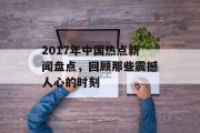2017年中国热点新闻盘点,回顾那些震撼人心的时刻 2017年中国热点新闻盘点,回顾那些震撼人心的时刻