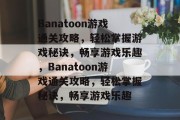 Banatoon游戏通关攻略，轻松掌握游戏秘诀，畅享游戏乐趣，Banatoon游戏通关攻略，轻松掌握秘诀，畅享游戏乐趣