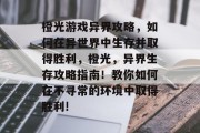 橙光游戏异界攻略,如何在异世界中生存并取得胜利,橙光,异界生存攻略指南!教你如何在不寻常的环境中取得胜利! 橙光游戏异界攻略,如何在异世界中生存并取得胜利,橙光,异界生存攻略指南!教你如何在不寻常的环境中取得胜利!