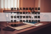 送什么礼物来提升流量？一份精美的礼物能帮你实现营销目标，精美礼盒，提升流量的终极攻略！