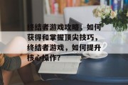 终结者游戏攻略,如何获得和掌握顶尖技巧,终结者游戏,如何提升核心操作? 终结者游戏攻略,如何获得和掌握顶尖技巧,终结者游戏,如何提升核心操作?