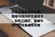 街机三国志通关攻略，策略与技巧的完美结合，街机三国志，策略与技巧的完美通关攻略