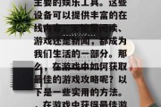 在大多数人的生活中,电脑和手机成为了人们主要的娱乐工具。这些设备可以提供丰富的在线内容,无论是阅读、游戏还是新闻,都成为我们生活的一部分。那么,在游戏中如何获取最佳的游戏攻略呢?以下是一些实用的方法。,在游戏中获得最佳游戏攻略,技巧与策略指南 在大多数人的生活中,电脑和手机成为了人们主要的娱乐工具。这些设备可以提供丰富的在线内容,无论是阅读、游戏还是新闻,都成为我们生活的一部分。那么,在游戏中如何获取最佳的游戏攻略呢?以下是一些实用的方法。,在游戏中获得最佳游戏攻略,技巧与策略指南