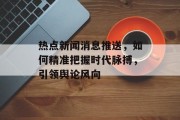 热点新闻消息推送，如何精准把握时代脉搏，引领舆论风向