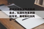 最近社会主义热点新闻盘点,从深化改革到国际交流,展现新时代风采 最近社会主义热点新闻盘点,从深化改革到国际交流,展现新时代风采