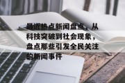 最近热点新闻盘点,从科技突破到社会现象,盘点那些引发全民关注的新闻事件 最近热点新闻盘点,从科技突破到社会现象,盘点那些引发全民关注的新闻事件