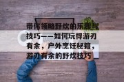带你领略野炊的乐趣与技巧——如何玩得游刃有余,户外烹饪秘籍,游刃有余的野炊技巧 带你领略野炊的乐趣与技巧——如何玩得游刃有余,户外烹饪秘籍,游刃有余的野炊技巧