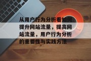 从用户行为分析看如何提升网站流量,提高网站流量,用户行为分析的重要性与实践方法 从用户行为分析看如何提升网站流量,提高网站流量,用户行为分析的重要性与实践方法