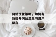 网站优化策略,如何有效提升网站流量与用户留存 网站优化策略,如何有效提升网站流量与用户留存