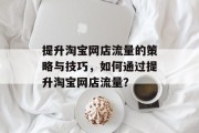 提升淘宝网店流量的策略与技巧,如何通过提升淘宝网店流量? 提升淘宝网店流量的策略与技巧,如何通过提升淘宝网店流量?