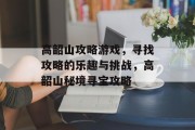 高韶山攻略游戏,寻找攻略的乐趣与挑战,高韶山秘境寻宝攻略 高韶山攻略游戏,寻找攻略的乐趣与挑战,高韶山秘境寻宝攻略