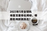 2023年5月全球机场客流量排名揭晓,哪些机场脱颖而出? 2023年5月全球机场客流量排名揭晓,哪些机场脱颖而出?