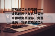 游戏记忆大师攻略——让你的回忆在这一关卡中得以完美保存,完整通关,我的游戏记忆大师攻略 游戏记忆大师攻略——让你的回忆在这一关卡中得以完美保存,完整通关,我的游戏记忆大师攻略