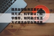 提高血管血液流量的有效方法，科学建议，科学推荐，如何通过生活方式提高血管血液流量？