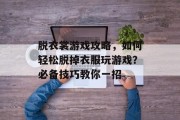 脱衣裳游戏攻略,如何轻松脱掉衣服玩游戏?必备技巧教你一招 脱衣裳游戏攻略,如何轻松脱掉衣服玩游戏?必备技巧教你一招