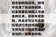 莽荒仙记是一款大型的回合制网络游戏。游戏中充满了挑战和刺激,玩家需要在地图上完成各种任务,获取丰厚奖励,并且还可以与其他玩家进行竞技对战。本文将为你介绍莽荒仙记游戏的一些基本攻略。,莽荒仙记游戏攻略 莽荒仙记是一款大型的回合制网络游戏。游戏中充满了挑战和刺激,玩家需要在地图上完成各种任务,获取丰厚奖励,并且还可以与其他玩家进行竞技对战。本文将为你介绍莽荒仙记游戏的一些基本攻略。,莽荒仙记游戏攻略